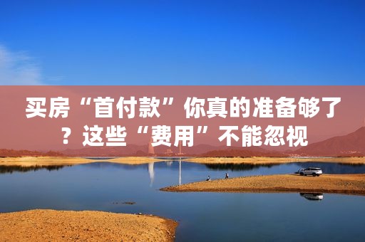 买房“首付款”你真的准备够了？这些“费用”不能忽视