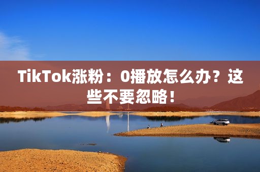 TikTok涨粉：0播放怎么办？这些不要忽略！