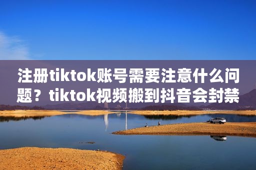 注册tiktok账号需要注意什么问题？tiktok视频搬到抖音会封禁吗？