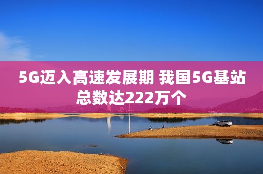 5G迈入高速发展期 我国5G基站总数达222万个