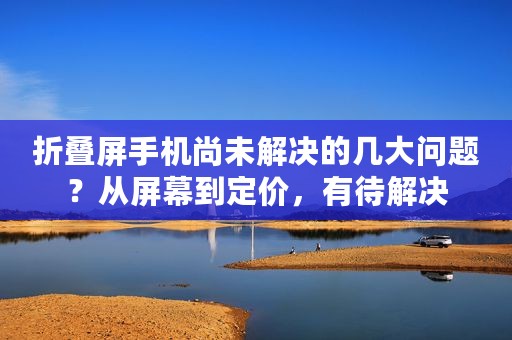 折叠屏手机尚未解决的几大问题？从屏幕到定价，有待解决