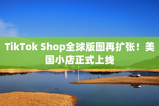 TikTok Shop全球版图再扩张！美国小店正式上线