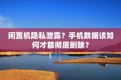 闲置机隐私泄露？手机数据该如何才能彻底删除？