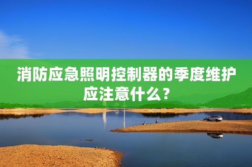 消防应急照明控制器的季度维护应注意什么？