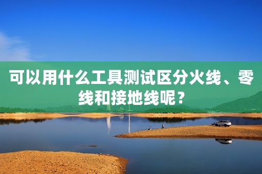 可以用什么工具测试区分火线、零线和接地线呢？