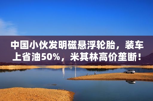 中国小伙发明磁悬浮轮胎，装车上省油50%，米其林高价垄断！