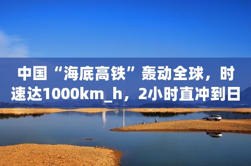 中国“海底高铁”轰动全球，时速达1000km_h，2小时直冲到日本！