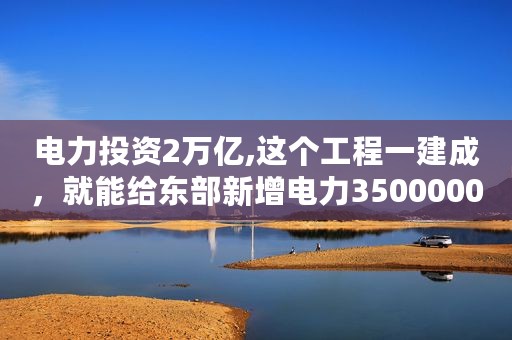 电力投资2万亿,这个工程一建成，就能给东部新增电力35000000千瓦，造福亿万中国人！