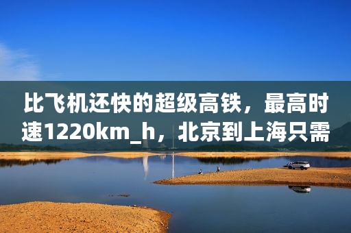 比飞机还快的超级高铁，最高时速1220km_h，北京到上海只需1小时