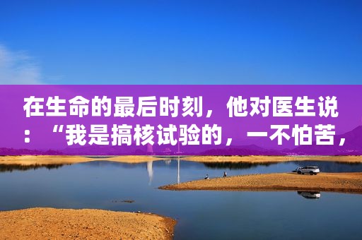 在生命的最后时刻，他对医生说：“我是搞核试验的，一不怕苦，二不怕死，现在最需要的是时间”