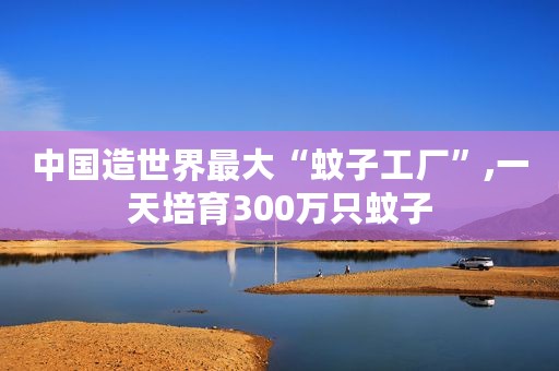 中国造世界最大“蚊子工厂”,一天培育300万只蚊子