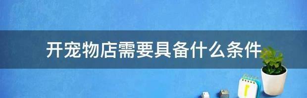 2021开宠物店需要啥子条件？（开宠物店需要什么条件）