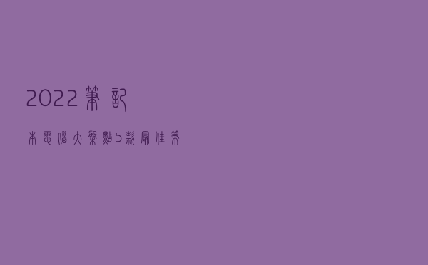 2022笔记本电脑大盘点：5款最佳笔记本出炉，涵盖4大主流电脑品牌