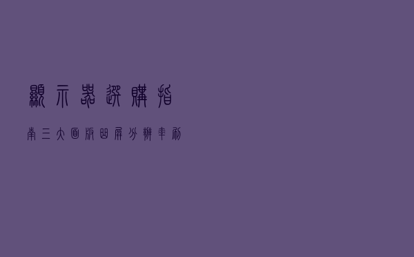 显示器选购指南：三大面板、曲屏、分辨率、刷新率、显卡配置要求