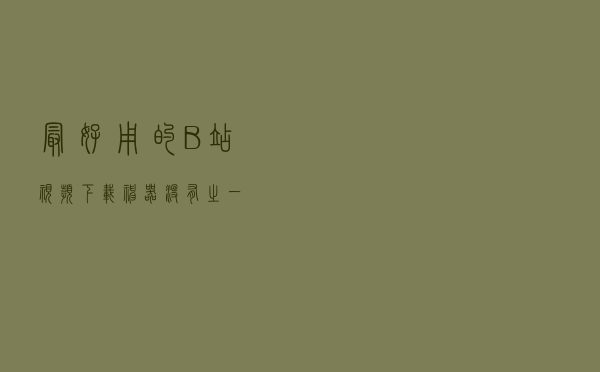 最好用的B站视频下载神器！没有之一