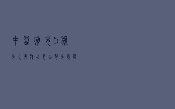 中医常见5种火：心火、肝火、胃火，肾火，怎么一招祛火？