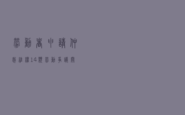 劳动者申请仲裁维权，14类劳动争议关键的举证责任