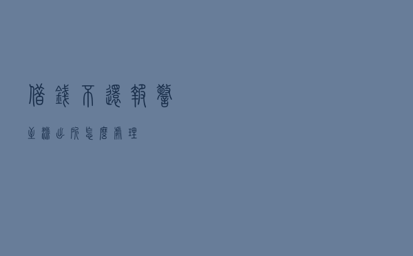 借钱不还？报警至派出所，怎么处理？