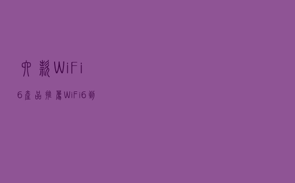六款WiFi 6产品推荐：WiFi 6到底快多少？用实测数据告诉你