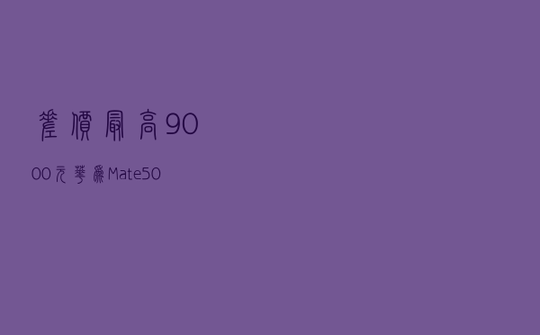 差价最高9000元，华为Mate 50系列怎么选？配置详细对比一文看懂