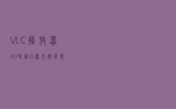 VLC 播放器 4.0 界面 UI 曝光：没有想象中好看