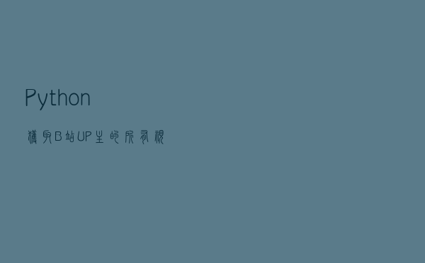 Python-获取B站UP主的所有视频-七朵组合为例