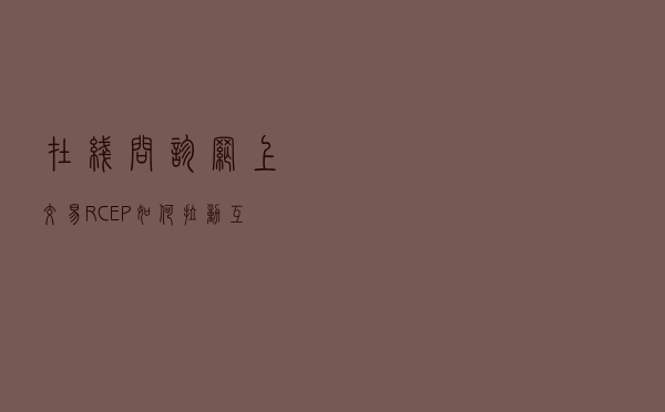 在线问诊、网上交易，RCEP如何拉动互联网赋能服务贸易？