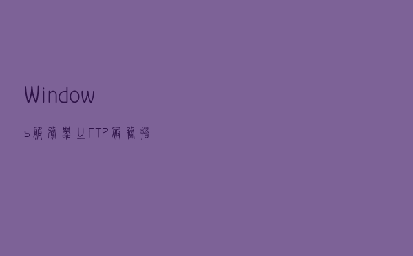 Windows服务器之“FTP服务搭建”图文教程