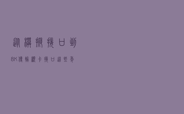 从模拟接口到8K传输 显卡接口这些年变得太多