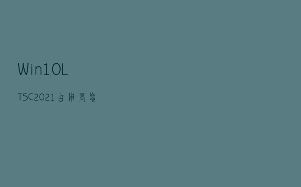 Win10 LTSC 2021 占用高怎么办？终极解决方法来了