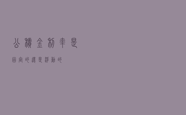 公积金利率是固定的还是浮动的 公积金利率是固定的还是浮动的