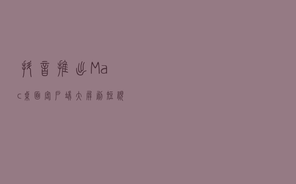抖音推出 Mac 桌面客户端：大屏刷短视频，支持键鼠切换
