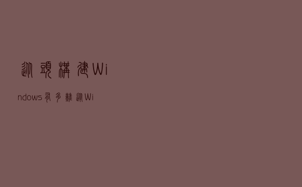 从头构建Windows有多难？从Windows 12爆料说起