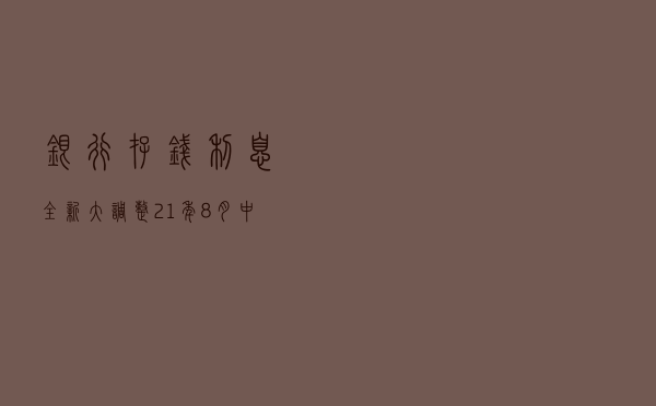 银行存钱利息全新大调整：21年8月中行工行建行农行等新利息表