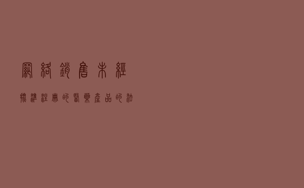 网络销售未经批准注册的医药产品的法律风险 网络销售未经批准注册的医药产品的法律风险