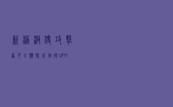 新漏洞使攻击者可以嗅探或劫持VPN连接