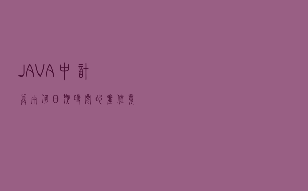 JAVA中计算两个日期时间的差值竟然也有这么多门道