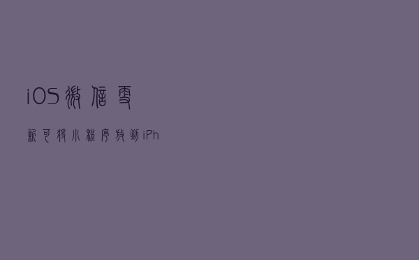 iOS微信更新，可将小程序放到iPhone桌面，退出群聊保留聊天记录