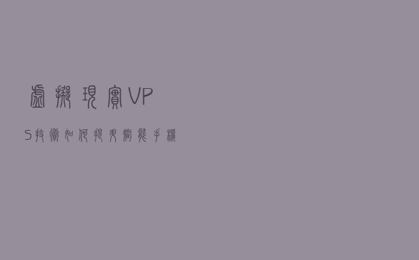 虚拟现实： VPS技术如何提升智能手机的AR应用