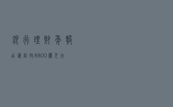 银行理财年报出炉，“创收”8800亿元！去年存续规模下滑，月均收益率2.09%