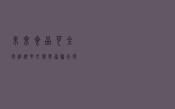 未来食品可全球追溯 中外科学家联合提出基于区块链的框架
