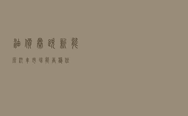 油价暴跌，新能源汽车市场能否“稳住”？