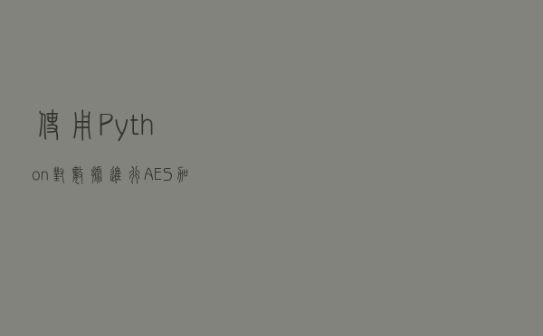 使用Python对数据进行AES加密和解密