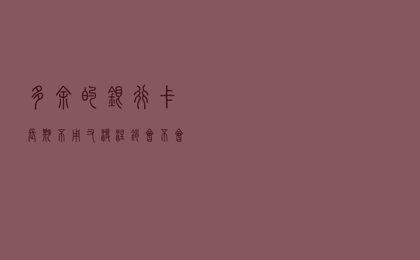 多余的银行卡长期不用，又没注销，会不会欠银行很多钱？