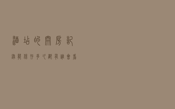 酒店的开房记录能保存多久？都有谁会看到？