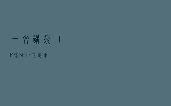 一文讲透FTP和SFTP的区别