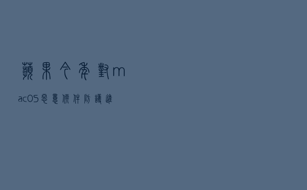 苹果今年对 macOS 恶意软件防护进行了重大更新