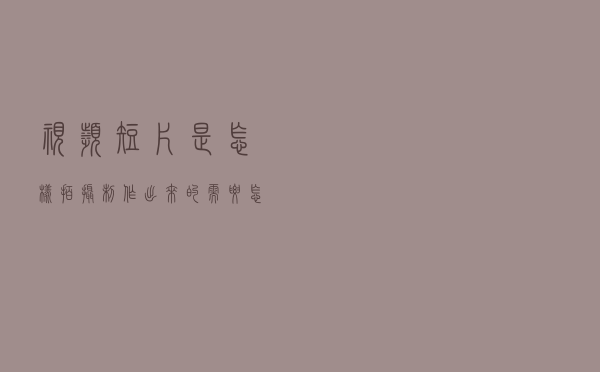 视频短片是怎样拍摄制作出来的？需要怎样的流程？