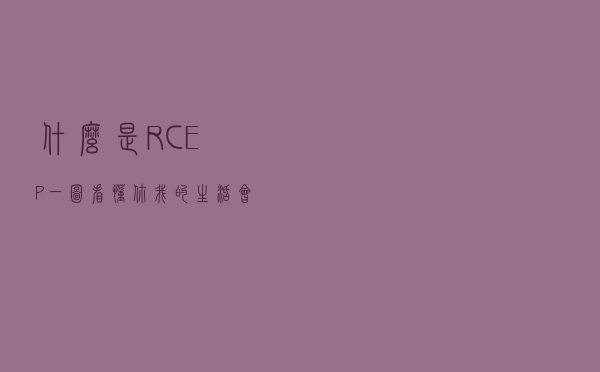 什么是RCEP？一图看懂，你我的生活会有哪些改变