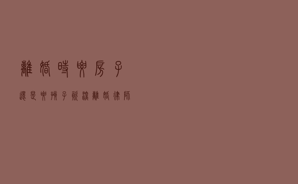 离婚时要房子还是要孩子？资深离婚律师给你几点建议